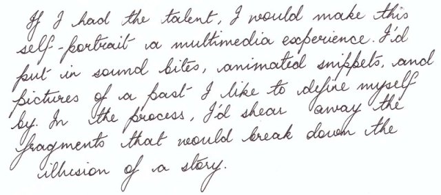 Malini's hand-writing: 'If I had the talent, I would make this self-portrait a multimedia experience. I'd put in sound bites, animated snippets, and pictures of a past I like to define myself by. In the process, I'd shear away the fragments that would break down the illusion of a story'